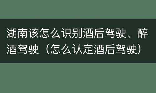 湖南该怎么识别酒后驾驶、醉酒驾驶（怎么认定酒后驾驶）