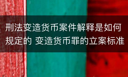 刑法变造货币案件解释是如何规定的 变造货币罪的立案标准