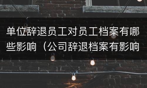 单位辞退员工对员工档案有哪些影响（公司辞退档案有影响吗）