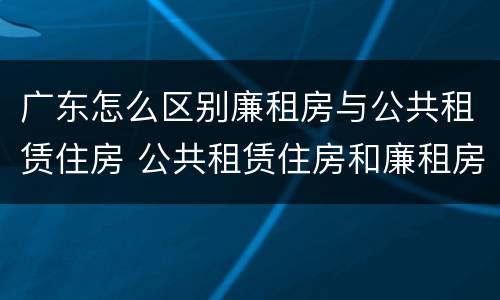 广东怎么区别廉租房与公共租赁住房 公共租赁住房和廉租房的区别