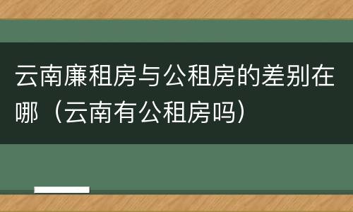 云南廉租房与公租房的差别在哪（云南有公租房吗）