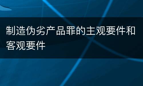 制造伪劣产品罪的主观要件和客观要件