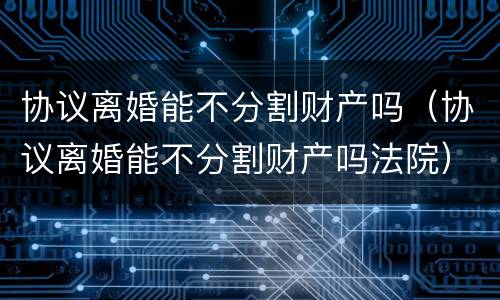 协议离婚能不分割财产吗（协议离婚能不分割财产吗法院）