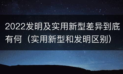 2022发明及实用新型差异到底有何（实用新型和发明区别）