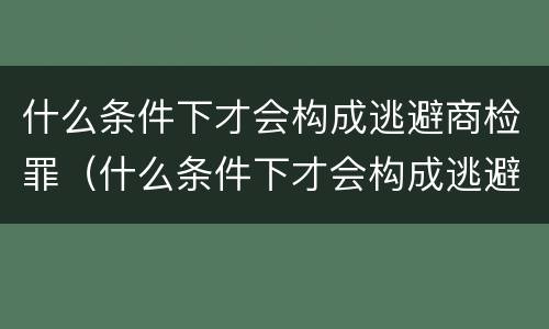 什么条件下才会构成逃避商检罪（什么条件下才会构成逃避商检罪呢）
