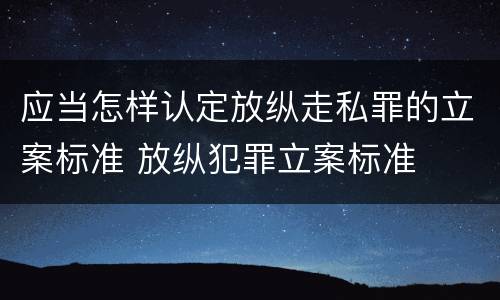 应当怎样认定放纵走私罪的立案标准 放纵犯罪立案标准