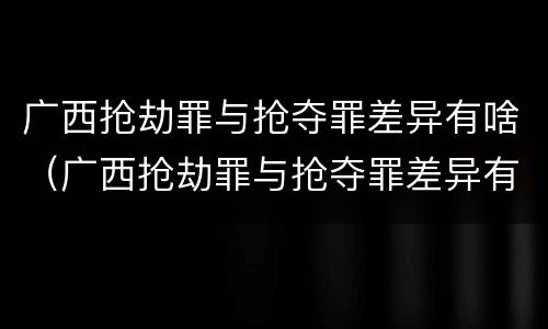 广西抢劫罪与抢夺罪差异有啥（广西抢劫罪与抢夺罪差异有啥区别）