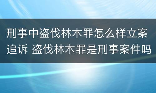 刑事中盗伐林木罪怎么样立案追诉 盗伐林木罪是刑事案件吗