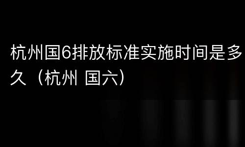 杭州国6排放标准实施时间是多久（杭州 国六）