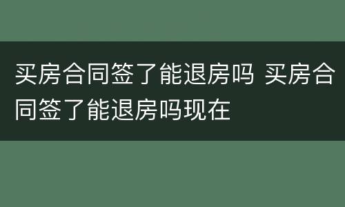 买房合同签了能退房吗 买房合同签了能退房吗现在