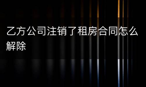 乙方公司注销了租房合同怎么解除
