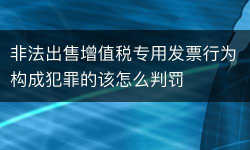 非法出售增值税专用发票行为构成犯罪的该怎么判罚