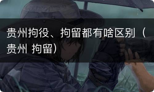 贵州拘役、拘留都有啥区别（贵州 拘留）