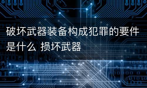 破坏武器装备构成犯罪的要件是什么 损坏武器