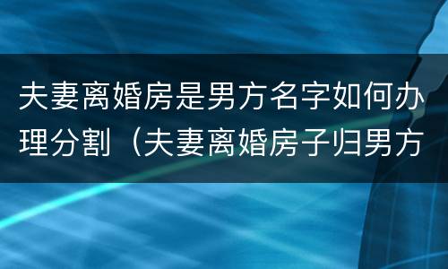 夫妻离婚房是男方名字如何办理分割（夫妻离婚房子归男方,但是房主名字是老婆的）
