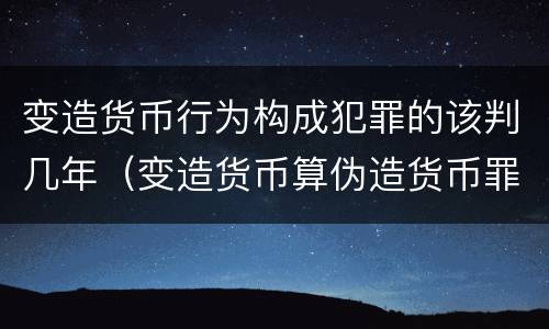 变造货币行为构成犯罪的该判几年（变造货币算伪造货币罪吗）