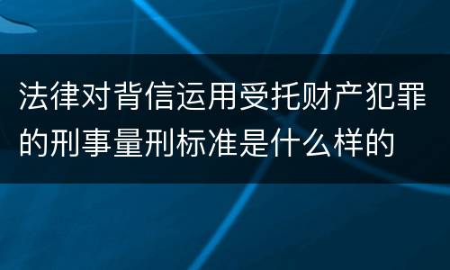 法律对背信运用受托财产犯罪的刑事量刑标准是什么样的
