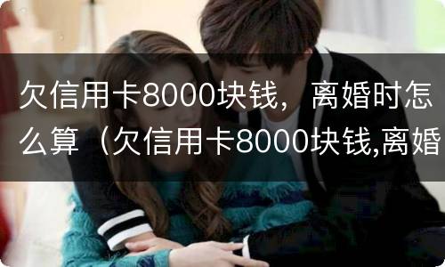欠信用卡8000块钱，离婚时怎么算（欠信用卡8000块钱,离婚时怎么算的）