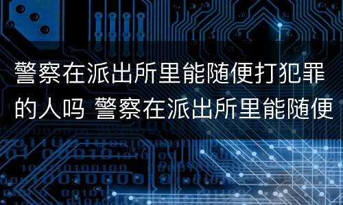 警察在派出所里能随便打犯罪的人吗 警察在派出所里能随便打犯罪的人吗