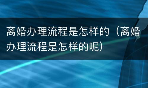 离婚办理流程是怎样的（离婚办理流程是怎样的呢）