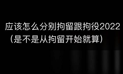 应该怎么分别拘留跟拘役2022（是不是从拘留开始就算）