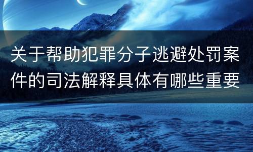 关于帮助犯罪分子逃避处罚案件的司法解释具体有哪些重要内容