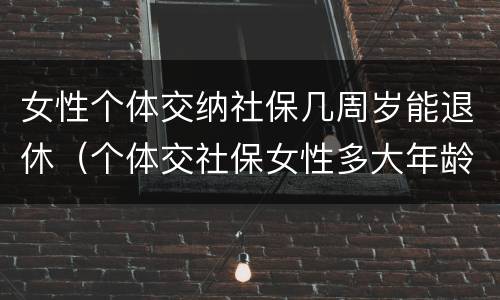 女性个体交纳社保几周岁能退休（个体交社保女性多大年龄退休）