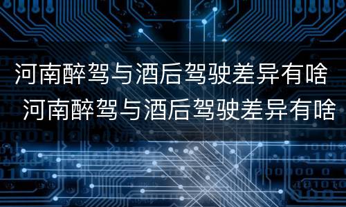 河南醉驾与酒后驾驶差异有啥 河南醉驾与酒后驾驶差异有啥处罚
