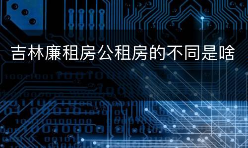 吉林廉租房公租房的不同是啥