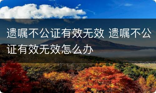 遗嘱不公证有效无效 遗嘱不公证有效无效怎么办