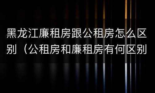 黑龙江廉租房跟公租房怎么区别（公租房和廉租房有何区别）