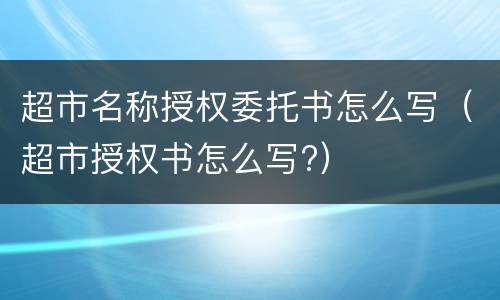 超市名称授权委托书怎么写（超市授权书怎么写?）