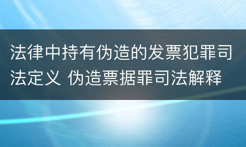 法律中持有伪造的发票犯罪司法定义 伪造票据罪司法解释