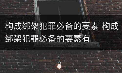 构成绑架犯罪必备的要素 构成绑架犯罪必备的要素有