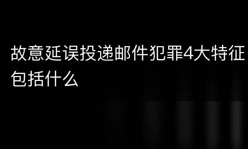 故意延误投递邮件犯罪4大特征包括什么