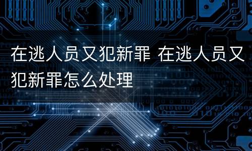 在逃人员又犯新罪 在逃人员又犯新罪怎么处理
