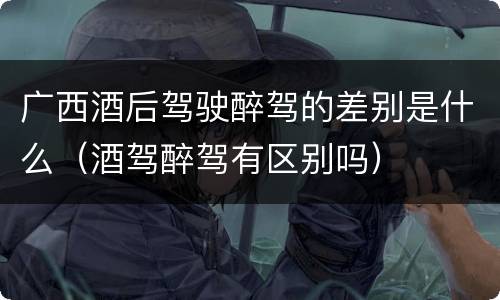 广西酒后驾驶醉驾的差别是什么（酒驾醉驾有区别吗）