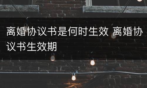 离婚协议书是何时生效 离婚协议书生效期