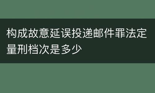 构成故意延误投递邮件罪法定量刑档次是多少