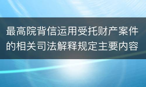 最高院背信运用受托财产案件的相关司法解释规定主要内容都有哪些