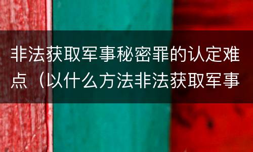 非法获取军事秘密罪的认定难点（以什么方法非法获取军事秘密的构成非法获取军事秘密罪）