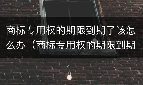 商标专用权的期限到期了该怎么办（商标专用权的期限到期了该怎么办呢）