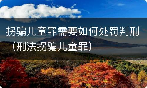拐骗儿童罪需要如何处罚判刑（刑法拐骗儿童罪）