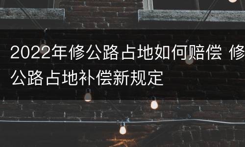 2022年修公路占地如何赔偿 修公路占地补偿新规定