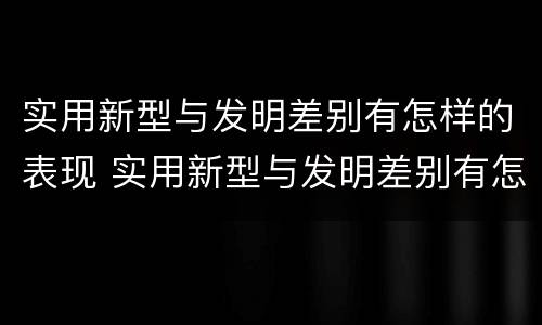 实用新型与发明差别有怎样的表现 实用新型与发明差别有怎样的表现和特点