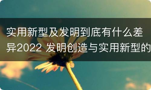 实用新型及发明到底有什么差异2022 发明创造与实用新型的区别