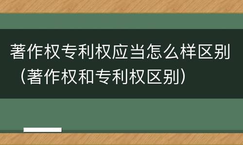 著作权专利权应当怎么样区别（著作权和专利权区别）