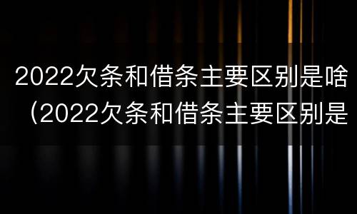 2022欠条和借条主要区别是啥（2022欠条和借条主要区别是啥呢）