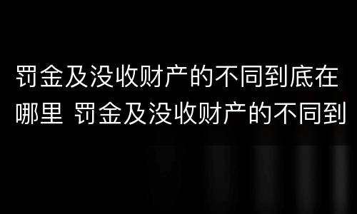 罚金及没收财产的不同到底在哪里 罚金及没收财产的不同到底在哪里可以查到