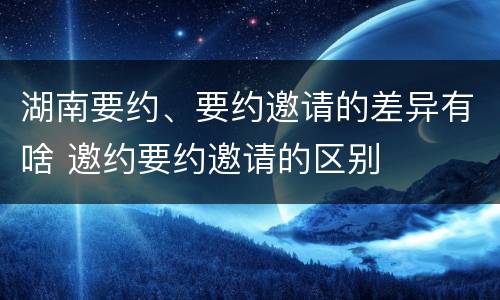 湖南要约、要约邀请的差异有啥 邀约要约邀请的区别